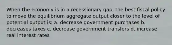 When the economy is in a recessionary gap, the best fiscal policy to move the equilibrium aggregate output closer to the level of potential output is: a. decrease government purchases b. decreases taxes c. decrease government transfers d. increase real interest rates