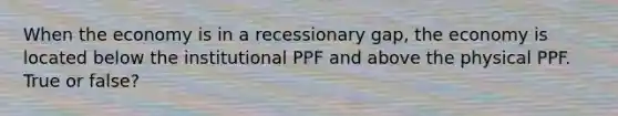 When the economy is in a recessionary gap, the economy is located below the institutional PPF and above the physical PPF. True or false?