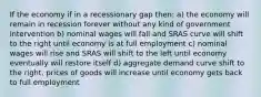 If the economy if in a recessionary gap then: a) the economy will remain in recession forever without any kind of government intervention b) nominal wages will fall and SRAS curve will shift to the right until economy is at full employment c) nominal wages will rise and SRAS will shift to the left until economy eventually will restore itself d) aggregate demand curve shift to the right, prices of goods will increase until economy gets back to full employment