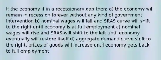 If the economy if in a recessionary gap then: a) the economy will remain in recession forever without any kind of government intervention b) nominal wages will fall and SRAS curve will shift to the right until economy is at full employment c) nominal wages will rise and SRAS will shift to the left until economy eventually will restore itself d) aggregate demand curve shift to the right, prices of goods will increase until economy gets back to full employment