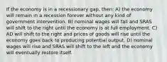 If the economy is in a recessionary gap, then: A) the economy will remain in a recession forever without any kind of government intervention. B) nominal wages will fall and SRAS will shift to the right until the economy is at full employment. C) AD will shift to the right and prices of goods will rise until the economy goes back to producing potential output. D) nominal wages will rise and SRAS will shift to the left and the economy will eventually restore itself.