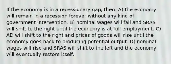 If the economy is in a recessionary gap, then: A) the economy will remain in a recession forever without any kind of government intervention. B) nominal wages will fall and SRAS will shift to the right until the economy is at full employment. C) AD will shift to the right and prices of goods will rise until the economy goes back to producing potential output. D) nominal wages will rise and SRAS will shift to the left and the economy will eventually restore itself.