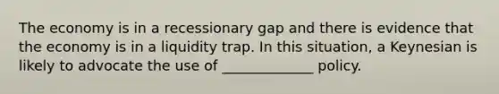 The economy is in a recessionary gap and there is evidence that the economy is in a liquidity trap. In this situation, a Keynesian is likely to advocate the use of _____________ policy.