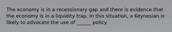 The economy is in a recessionary gap and there is evidence that the economy is in a liquidity trap. In this situation, a Keynesian is likely to advocate the use of ______ policy