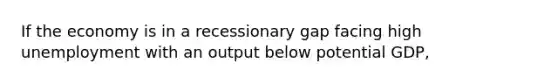 If the economy is in a recessionary gap facing high unemployment with an output below potential GDP,