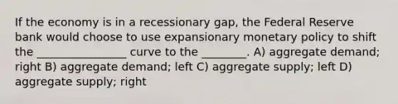 If the economy is in a recessionary gap, the Federal Reserve bank would choose to use expansionary monetary policy to shift the ________________ curve to the ________. A) aggregate demand; right B) aggregate demand; left C) aggregate supply; left D) aggregate supply; right