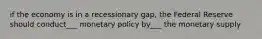 if the economy is in a recessionary gap, the Federal Reserve should conduct___ monetary policy by___ the monetary supply