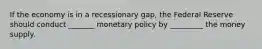 If the economy is in a recessionary gap, the Federal Reserve should conduct _______ monetary policy by _________ the money supply.