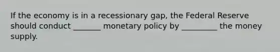 If the economy is in a recessionary gap, the Federal Reserve should conduct _______ monetary policy by _________ the money supply.