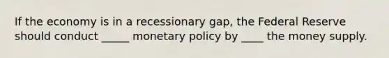 If the economy is in a recessionary gap, the Federal Reserve should conduct _____ monetary policy by ____ the money supply.