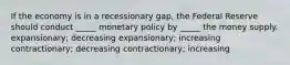 If the economy is in a recessionary gap, the Federal Reserve should conduct _____ monetary policy by _____ the money supply. expansionary; decreasing expansionary; increasing contractionary; decreasing contractionary; increasing