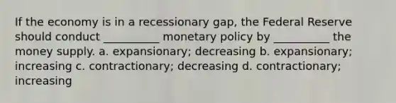 If the economy is in a recessionary gap, the Federal Reserve should conduct __________ monetary policy by __________ the money supply. a. expansionary; decreasing b. expansionary; increasing c. contractionary; decreasing d. contractionary; increasing