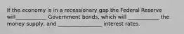 If the economy is in a recessionary gap the Federal Reserve will____________ Government bonds, which will ____________ the money supply, and _________________ interest rates.