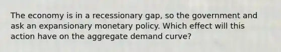 The economy is in a recessionary gap, so the government and ask an expansionary monetary policy. Which effect will this action have on the aggregate demand curve?