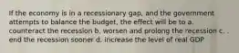 If the economy is in a recessionary gap, and the government attempts to balance the budget, the effect will be to a. counteract the recession b. worsen and prolong the recession c. . end the recession sooner d. increase the level of real GDP