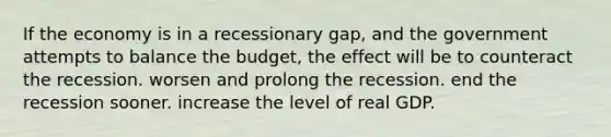 If the economy is in a recessionary gap, and the government attempts to balance the budget, the effect will be to counteract the recession. worsen and prolong the recession. end the recession sooner. increase the level of real GDP.