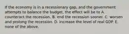 If the economy is in a recessionary gap, and the government attempts to balance the budget, the effect will be to A. counteract the recession. B. end the recession sooner. C. worsen and prolong the recession. D. increase the level of real GDP. E. none of the above.