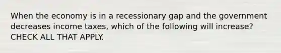 When the economy is in a recessionary gap and the government decreases income taxes, which of the following will increase? CHECK ALL THAT APPLY.