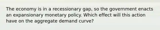 The economy is in a recessionary gap, so the government enacts an expansionary monetary policy. Which effect will this action have on the aggregate demand curve?