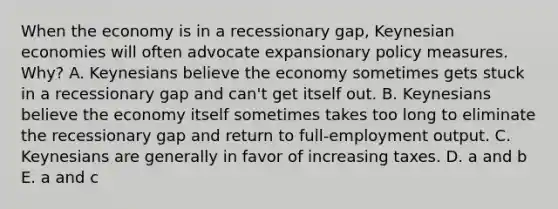 When the economy is in a recessionary gap, Keynesian economies will often advocate expansionary policy measures. Why? A. Keynesians believe the economy sometimes gets stuck in a recessionary gap and can't get itself out. B. Keynesians believe the economy itself sometimes takes too long to eliminate the recessionary gap and return to full-employment output. C. Keynesians are generally in favor of increasing taxes. D. a and b E. a and c