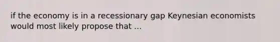 if the economy is in a recessionary gap Keynesian economists would most likely propose that ...