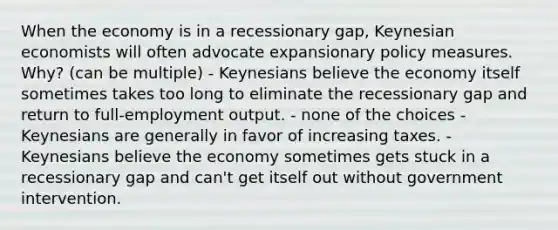 When the economy is in a recessionary gap, Keynesian economists will often advocate expansionary policy measures. Why? (can be multiple) - Keynesians believe the economy itself sometimes takes too long to eliminate the recessionary gap and return to full-employment output. - none of the choices - Keynesians are generally in favor of increasing taxes. - Keynesians believe the economy sometimes gets stuck in a recessionary gap and can't get itself out without government intervention.