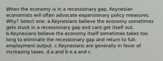 When the economy is in a recessionary gap, Keynesian economists will often advocate expansionary policy measures. Why? Select one: a.Keynesians believe the economy sometimes gets stuck in a recessionary gap and cant get itself out. b.Keynesians believe the economy itself sometimes takes too long to eliminate the recessionary gap and return to full-employment output. c.Keynesians are generally in favor of increasing taxes. d.a and b e.a and c