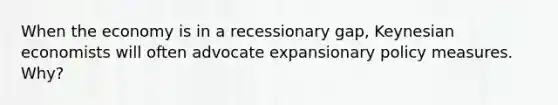 When the economy is in a recessionary gap, Keynesian economists will often advocate expansionary policy measures. Why?