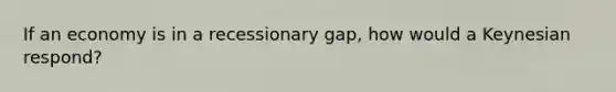 If an economy is in a recessionary gap, how would a Keynesian respond?