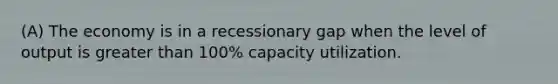 (A) The economy is in a recessionary gap when the level of output is greater than 100% capacity utilization.