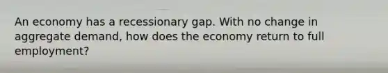 An economy has a recessionary gap. With no change in aggregate​ demand, how does the economy return to full​ employment?