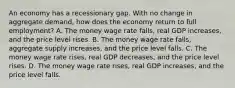 An economy has a recessionary gap. With no change in aggregate​ demand, how does the economy return to full​ employment? A. The money wage rate​ falls, real GDP​ increases, and the price level rises. B. The money wage rate​ falls, aggregate supply​ increases, and the price level falls. C. The money wage rate​ rises, real GDP​ decreases, and the price level rises. D. The money wage rate​ rises, real GDP​ increases, and the price level falls.