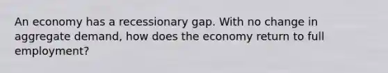 An economy has a recessionary gap. With no change in aggregate demand, how does the economy return to full employment?