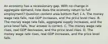 An economy has a recessionary gap. With no change in aggregate​ demand, how does the economy return to full​ employment? Question content area bottom Part 1 A. The money wage rate​ falls, real GDP​ increases, and the price level rises. B. The money wage rate​ falls, aggregate supply​ increases, and the price level falls. Your answer is correct. C. The money wage rate​ rises, real GDP​ decreases, and the price level rises. D. The money wage rate​ rises, real GDP​ increases, and the price level falls.