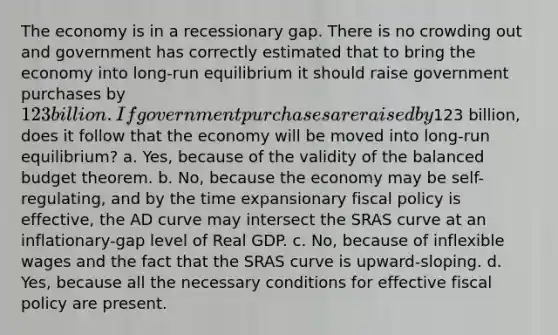 The economy is in a recessionary gap. There is no crowding out and government has correctly estimated that to bring the economy into long-run equilibrium it should raise government purchases by 123 billion. If government purchases are raised by123 billion, does it follow that the economy will be moved into long-run equilibrium? a. Yes, because of the validity of the balanced budget theorem. b. No, because the economy may be self-regulating, and by the time expansionary fiscal policy is effective, the AD curve may intersect the SRAS curve at an inflationary-gap level of Real GDP. c. No, because of inflexible wages and the fact that the SRAS curve is upward-sloping. d. Yes, because all the necessary conditions for effective fiscal policy are present.