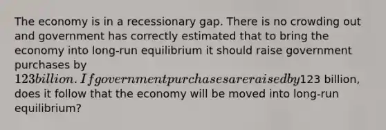 The economy is in a recessionary gap. There is no crowding out and government has correctly estimated that to bring the economy into long-run equilibrium it should raise government purchases by 123 billion. If government purchases are raised by123 billion, does it follow that the economy will be moved into long-run equilibrium?