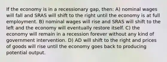 If the economy is in a recessionary gap, then: A) nominal wages will fall and SRAS will shift to the right until the economy is at full employment. B) nominal wages will rise and SRAS will shift to the left and the economy will eventually restore itself. C) the economy will remain in a recession forever without any kind of government intervention. D) AD will shift to the right and prices of goods will rise until the economy goes back to producing potential output.