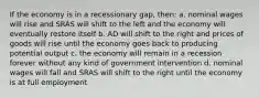 If the economy is in a recessionary gap, then: a. nominal wages will rise and SRAS will shift to the left and the economy will eventually restore itself b. AD will shift to the right and prices of goods will rise until the economy goes back to producing potential output c. the economy will remain in a recession forever without any kind of government intervention d. nominal wages will fall and SRAS will shift to the right until the economy is at full employment