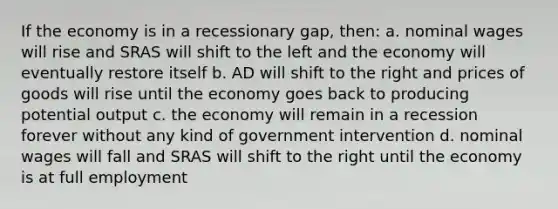 If the economy is in a recessionary gap, then: a. nominal wages will rise and SRAS will shift to the left and the economy will eventually restore itself b. AD will shift to the right and prices of goods will rise until the economy goes back to producing potential output c. the economy will remain in a recession forever without any kind of government intervention d. nominal wages will fall and SRAS will shift to the right until the economy is at full employment