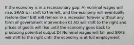 If the economy is in a recessionary gap: A) nominal wages will rise, SRAS will shift to the left, and the economy will eventually restore itself B)It will remain in a recession forever without any form of government intervention C) AD will shift to the right and prices of goods will rise until the economy goes back to producing potential output D) Nominal wages will fall and SRAS will shift to the right until the economy is at full employment