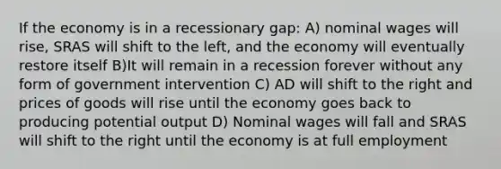 If the economy is in a recessionary gap: A) nominal wages will rise, SRAS will shift to the left, and the economy will eventually restore itself B)It will remain in a recession forever without any form of government intervention C) AD will shift to the right and prices of goods will rise until the economy goes back to producing potential output D) Nominal wages will fall and SRAS will shift to the right until the economy is at full employment