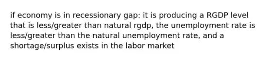 if economy is in recessionary gap: it is producing a RGDP level that is less/greater than natural rgdp, the unemployment rate is less/greater than the natural unemployment rate, and a shortage/surplus exists in the labor market