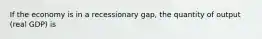 If the economy is in a recessionary gap, the quantity of output (real GDP) is