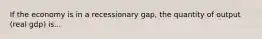 If the economy is in a recessionary gap, the quantity of output (real gdp) is...