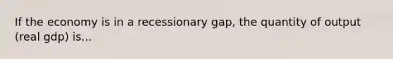 If the economy is in a recessionary gap, the quantity of output (real gdp) is...