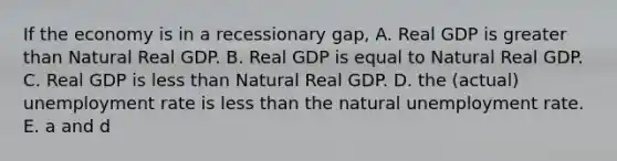 If the economy is in a recessionary gap, A. Real GDP is greater than Natural Real GDP. B. Real GDP is equal to Natural Real GDP. C. Real GDP is less than Natural Real GDP. D. the (actual) unemployment rate is less than the natural unemployment rate. E. a and d