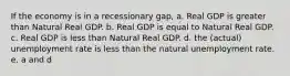 If the economy is in a recessionary gap, a. Real GDP is greater than Natural Real GDP. b. Real GDP is equal to Natural Real GDP. c. Real GDP is less than Natural Real GDP. d. the (actual) unemployment rate is less than the natural unemployment rate. e. a and d