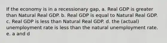 If the economy is in a recessionary gap, a. Real GDP is greater than Natural Real GDP. b. Real GDP is equal to Natural Real GDP. c. Real GDP is less than Natural Real GDP. d. the (actual) unemployment rate is less than the natural unemployment rate. e. a and d