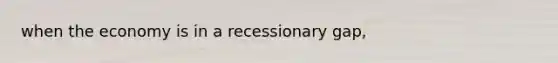 when the economy is in a recessionary gap,