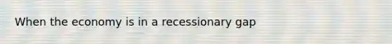 When the economy is in a recessionary gap